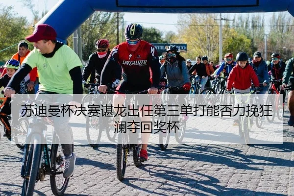 苏迪曼杯决赛谌龙出任第三单打能否力挽狂澜夺回奖杯